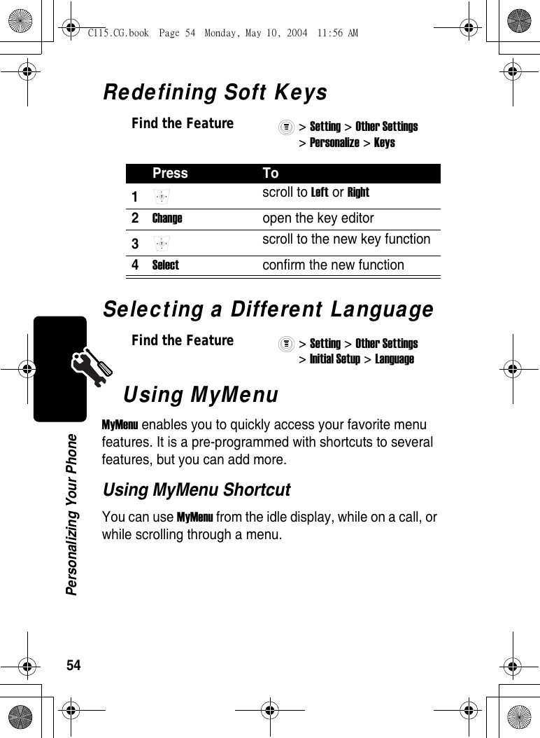 54Personalizing Your PhoneRedefining Soft KeysSelecting a Different LanguageUsing MyMenuMyMenu enables you to quickly access your favorite menu features. It is a pre-programmed with shortcuts to several features, but you can add more.Using MyMenu ShortcutYou can use MyMenu from the idle display, while on a call, or while scrolling through a menu.Find the Feature&gt; Setting &gt; Other Settings &gt; Personalize &gt; Keys Press To1 scroll to Left or Right 2Change  open the key editor 3 scroll to the new key function 4Select  confirm the new function Find the Feature&gt; Setting &gt; Other Settings &gt; Initial Setup &gt; Language C115.CG.book  Page 54  Monday, May 10, 2004  11:56 AM