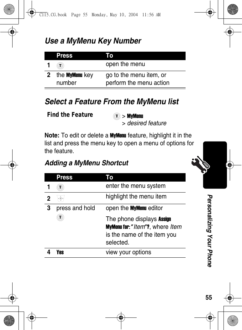 55Personalizing Your PhoneUse a MyMenu Key NumberSelect a Feature From the MyMenu listNote: To edit or delete a MyMenu feature, highlight it in the list and press the menu key to open a menu of options for the feature.Adding a MyMenu ShortcutPress To1 open the menu 2the MyMenu key number go to the menu item, or perform the menu action Find the Feature&gt; MyMenu &gt; desired featurePress To1 enter the menu system 2 highlight the menu item 3press and hold  open the MyMenu editorThe phone displays Assign MyMenu for: &quot;Item&quot;?, where Item is the name of the item you selected. 4Yes  view your optionsC115.CG.book  Page 55  Monday, May 10, 2004  11:56 AM