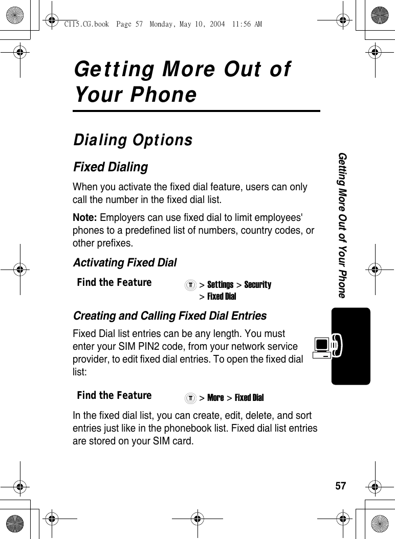 57Getting More Out of Your PhoneGetting More Out of Your PhoneDialing OptionsFixed DialingWhen you activate the fixed dial feature, users can only call the number in the fixed dial list.Note: Employers can use fixed dial to limit employees&apos; phones to a predefined list of numbers, country codes, or other prefixes.Activating Fixed DialCreating and Calling Fixed Dial EntriesFixed Dial list entries can be any length. You must enter your SIM PIN2 code, from your network service provider, to edit fixed dial entries. To open the fixed dial list:In the fixed dial list, you can create, edit, delete, and sort entries just like in the phonebook list. Fixed dial list entries are stored on your SIM card.Find the Feature&gt; Settings &gt; Security &gt; Fixed Dial Find the Feature&gt; More &gt; Fixed Dial C115.CG.book  Page 57  Monday, May 10, 2004  11:56 AM