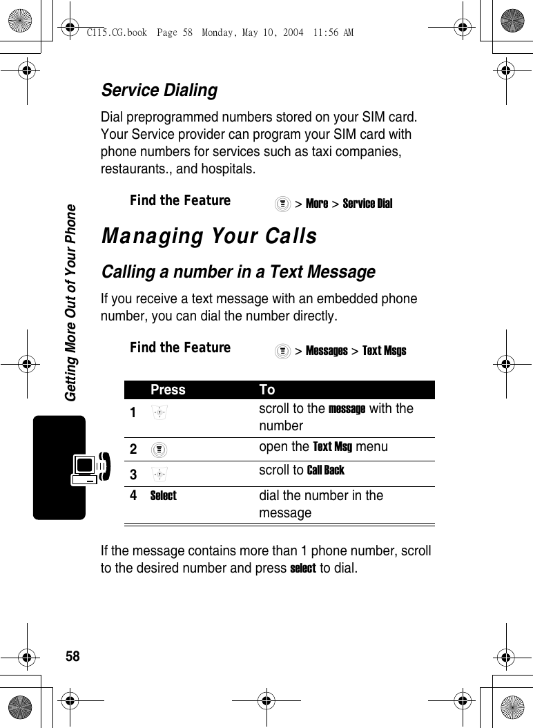 58Getting More Out of Your PhoneService DialingDial preprogrammed numbers stored on your SIM card. Your Service provider can program your SIM card with phone numbers for services such as taxi companies, restaurants., and hospitals.Managing Your CallsCalling a number in a Text MessageIf you receive a text message with an embedded phone number, you can dial the number directly.If the message contains more than 1 phone number, scroll to the desired number and press select to dial.Find the Feature&gt; More &gt; Service Dial Find the Feature&gt; Messages &gt; Text Msgs Press To1 scroll to the message with the number 2 open the Text Msg menu 3 scroll to Call Back 4Select  dial the number in the message C115.CG.book  Page 58  Monday, May 10, 2004  11:56 AM