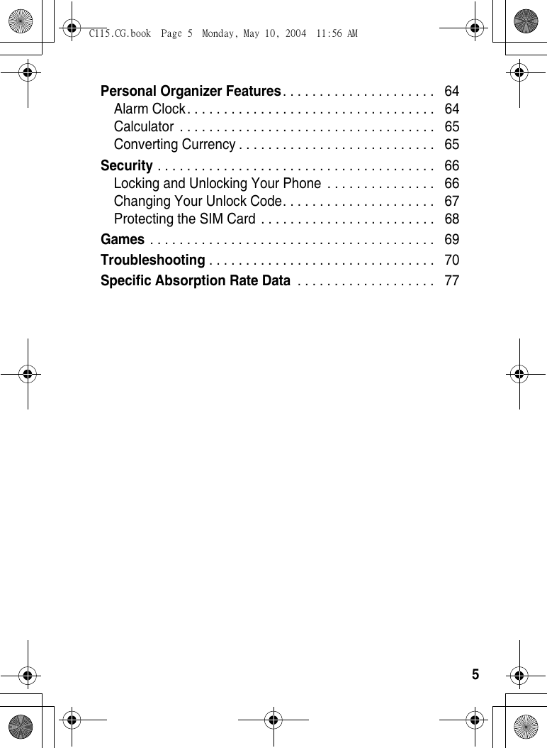 5Personal Organizer Features. . . . . . . . . . . . . . . . . . . . .   64Alarm Clock. . . . . . . . . . . . . . . . . . . . . . . . . . . . . . . . . .   64Calculator  . . . . . . . . . . . . . . . . . . . . . . . . . . . . . . . . . . .   65Converting Currency . . . . . . . . . . . . . . . . . . . . . . . . . . .   65Security . . . . . . . . . . . . . . . . . . . . . . . . . . . . . . . . . . . . . .   66Locking and Unlocking Your Phone  . . . . . . . . . . . . . . .   66Changing Your Unlock Code. . . . . . . . . . . . . . . . . . . . .   67Protecting the SIM Card . . . . . . . . . . . . . . . . . . . . . . . .   68Games . . . . . . . . . . . . . . . . . . . . . . . . . . . . . . . . . . . . . . .   69Troubleshooting . . . . . . . . . . . . . . . . . . . . . . . . . . . . . . .   70Specific Absorption Rate Data . . . . . . . . . . . . . . . . . . .   77C115.CG.book  Page 5  Monday, May 10, 2004  11:56 AM