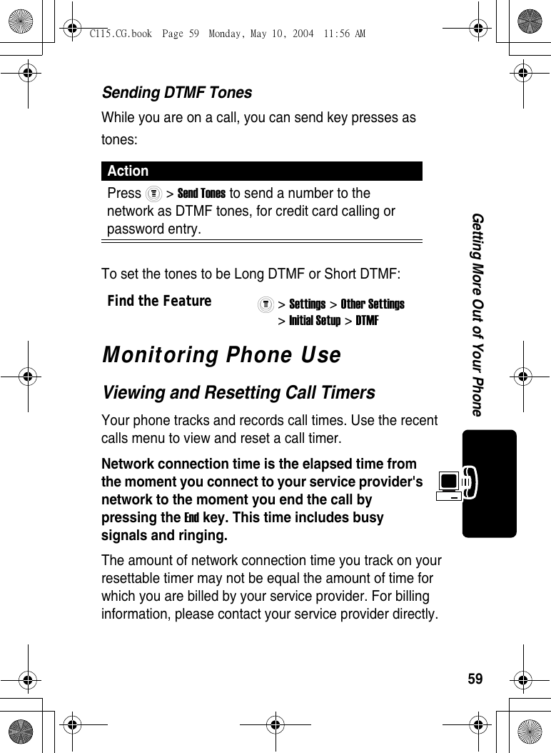 59Getting More Out of Your PhoneSending DTMF TonesWhile you are on a call, you can send key presses as tones:To set the tones to be Long DTMF or Short DTMF:Monitoring Phone UseViewing and Resetting Call TimersYour phone tracks and records call times. Use the recent calls menu to view and reset a call timer.Network connection time is the elapsed time from the moment you connect to your service provider&apos;s network to the moment you end the call by pressing the End key. This time includes busy signals and ringing.The amount of network connection time you track on your resettable timer may not be equal the amount of time for which you are billed by your service provider. For billing information, please contact your service provider directly.ActionPress  &gt; Send Tones to send a number to the network as DTMF tones, for credit card calling or password entry.Find the Feature&gt; Settings &gt; Other Settings &gt; Initial Setup &gt; DTMF C115.CG.book  Page 59  Monday, May 10, 2004  11:56 AM