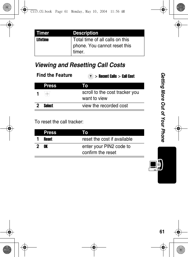 61Getting More Out of Your PhoneViewing and Resetting Call CostsTo reset the call tracker:Lifetime  Total time of all calls on this phone. You cannot reset this timer. Find the Feature&gt; Recent Calls &gt; Call Cost Press To1 scroll to the cost tracker you want to view 2Select  view the recorded cost Press To1Reset  reset the cost if available 2OK  enter your PIN2 code to confirm the reset Timer DescriptionC115.CG.book  Page 61  Monday, May 10, 2004  11:56 AM