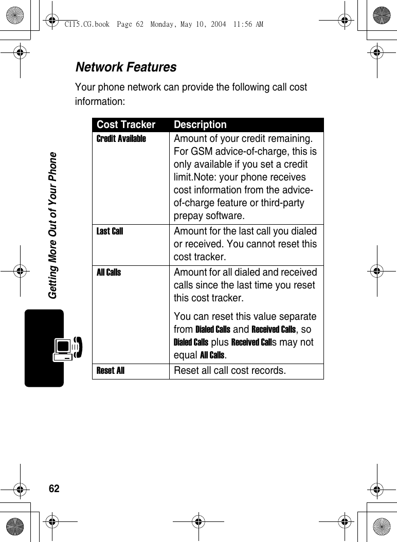 62Getting More Out of Your PhoneNetwork FeaturesYour phone network can provide the following call cost information:Cost Tracker DescriptionCredit Available  Amount of your credit remaining. For GSM advice-of-charge, this is only available if you set a credit limit.Note: your phone receives cost information from the advice-of-charge feature or third-party prepay software. Last Call  Amount for the last call you dialed or received. You cannot reset this cost tracker. All Calls  Amount for all dialed and received calls since the last time you reset this cost tracker.You can reset this value separate from Dialed Calls and Received Calls, so Dialed Calls plus Received Calls may not equal All Calls. Reset All  Reset all call cost records.C115.CG.book  Page 62  Monday, May 10, 2004  11:56 AM