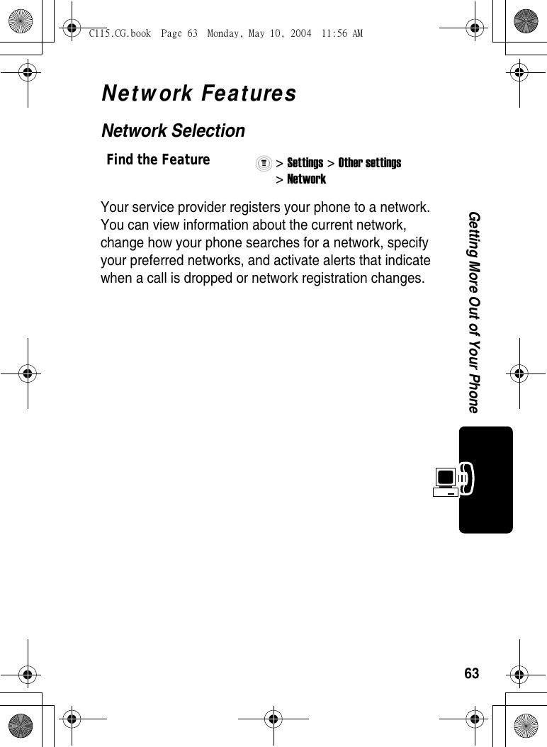 63Getting More Out of Your PhoneNetwork FeaturesNetwork SelectionYour service provider registers your phone to a network. You can view information about the current network, change how your phone searches for a network, specify your preferred networks, and activate alerts that indicate when a call is dropped or network registration changes.Find the Feature&gt; Settings &gt; Other settings &gt; Network C115.CG.book  Page 63  Monday, May 10, 2004  11:56 AM