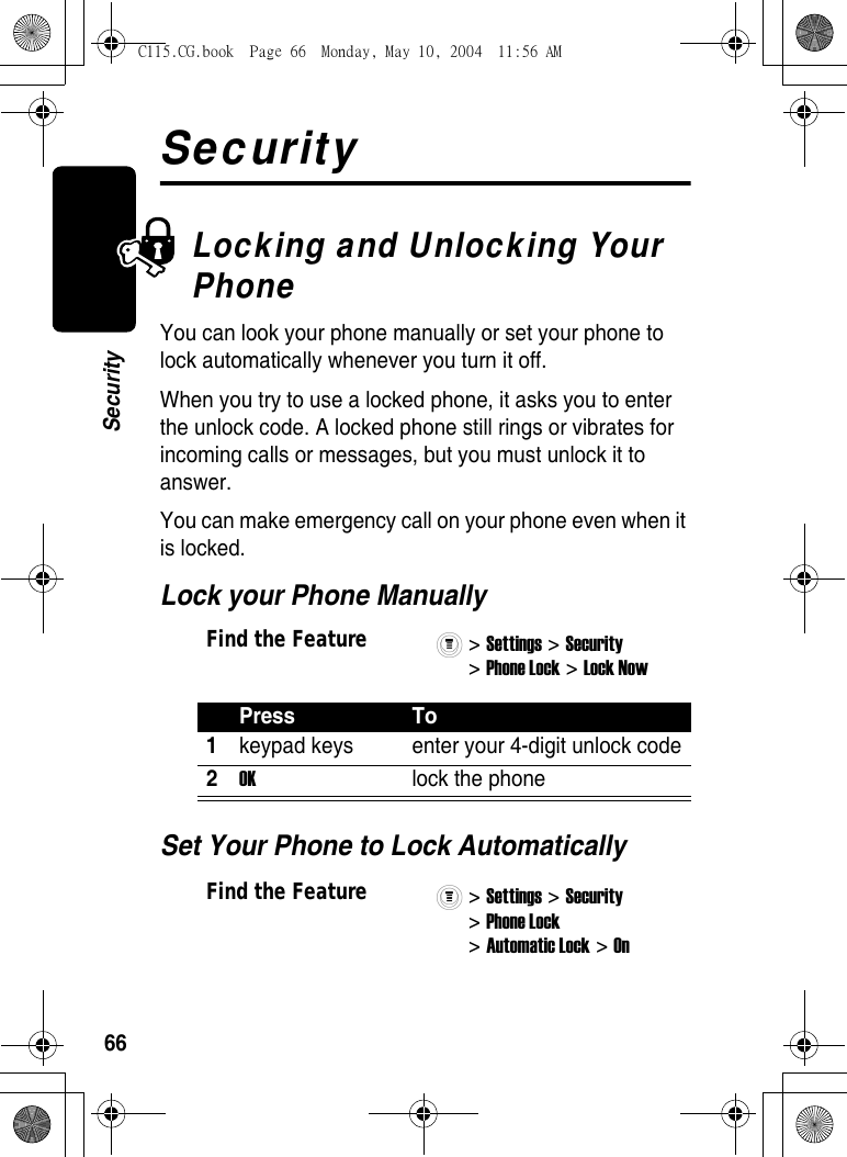 66SecuritySecurityLocking and Unlocking Your PhoneYou can look your phone manually or set your phone to lock automatically whenever you turn it off.When you try to use a locked phone, it asks you to enter the unlock code. A locked phone still rings or vibrates for incoming calls or messages, but you must unlock it to answer.You can make emergency call on your phone even when it is locked. Lock your Phone ManuallySet Your Phone to Lock AutomaticallyFind the Feature&gt; Settings &gt; Security &gt; Phone Lock &gt; Lock Now Press To1keypad keys  enter your 4-digit unlock code2OK  lock the phoneFind the Feature&gt; Settings &gt; Security &gt; Phone Lock &gt; Automatic Lock &gt; On C115.CG.book  Page 66  Monday, May 10, 2004  11:56 AM