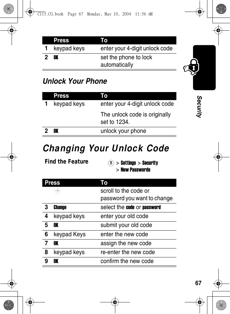 67SecurityUnlock Your PhoneChanging Your Unlock CodePress To1keypad keys  enter your 4-digit unlock code 2OK  set the phone to lock automatically Press To1keypad keys  enter your 4-digit unlock codeThe unlock code is originally set to 1234. 2OK  unlock your phoneFind the Feature&gt; Settings &gt; Security &gt; New Passwords Press To scroll to the code or password you want to change 3Change select the code or password 4keypad keys  enter your old code 5OK  submit your old code 6keypad Keys  enter the new code 7OK  assign the new code 8keypad keys  re-enter the new code 9OK  confirm the new code C115.CG.book  Page 67  Monday, May 10, 2004  11:56 AM