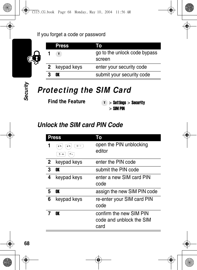 68SecurityIf you forget a code or passwordProtecting the SIM CardUnlock the SIM card PIN CodePress To1 go to the unlock code bypass screen 2keypad keys  enter your security code 3OK  submit your security codeFind the Feature&gt; Settings &gt; Security &gt; SIM PIN Press To1      open the PIN unblocking editor 2keypad keys  enter the PIN code 3OK  submit the PIN code 4keypad keys  enter a new SIM card PIN code 5OK  assign the new SIM PIN code 6keypad keys  re-enter your SIM card PIN code 7OK  confirm the new SIM PIN code and unblock the SIM card C115.CG.book  Page 68  Monday, May 10, 2004  11:56 AM