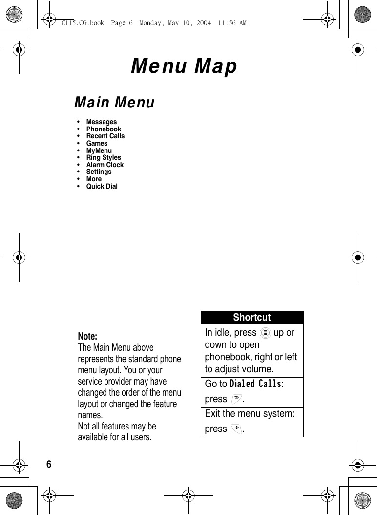 6Menu MapMain Menu•Messages• Phonebook• Recent Calls•Games• MyMenu• Ring Styles •Alarm Clock• Settings •More•Quick DialNote: The Main Menu above represents the standard phone menu layout. You or your service provider may have changed the order of the menu layout or changed the feature names. Not all features may be available for all users.ShortcutIn idle, press   up or down to open phonebook, right or left to adjust volume. Go to Dialed Calls: press . Exit the menu system: press . C115.CG.book  Page 6  Monday, May 10, 2004  11:56 AM