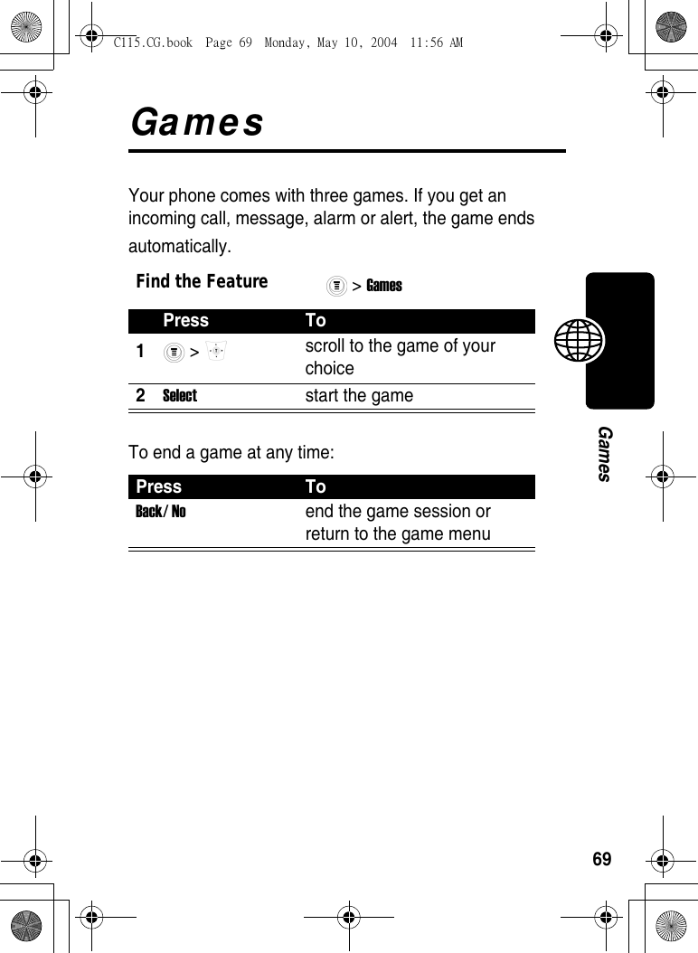 69GamesGamesYour phone comes with three games. If you get an incoming call, message, alarm or alert, the game ends automatically.To end a game at any time:Find the Feature&gt; Games Press To1 &gt;  scroll to the game of your choice 2Select  start the game Press ToBack/ No  end the game session or return to the game menu C115.CG.book  Page 69  Monday, May 10, 2004  11:56 AM