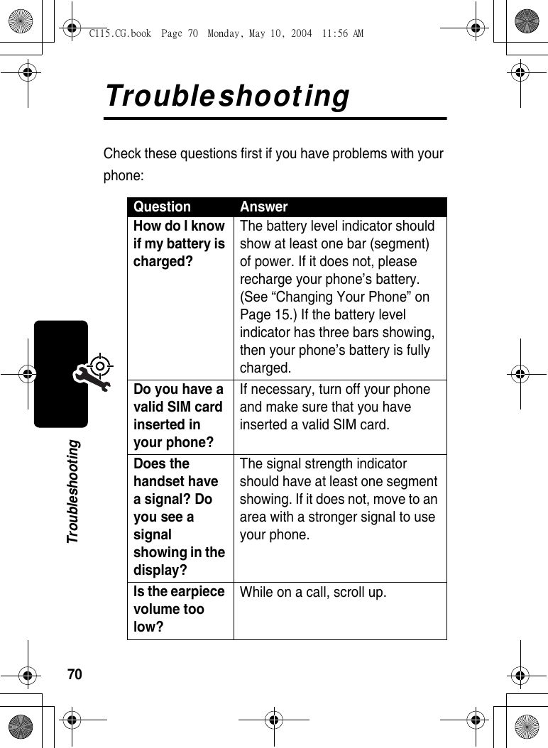 70TroubleshootingTroubleshootingCheck these questions first if you have problems with your phone:Question AnswerHow do I know if my battery is charged? The battery level indicator should show at least one bar (segment) of power. If it does not, please recharge your phone’s battery. (See “Changing Your Phone” on Page 15.) If the battery level indicator has three bars showing, then your phone’s battery is fully charged. Do you have a valid SIM card inserted in your phone? If necessary, turn off your phone and make sure that you have inserted a valid SIM card. Does the handset have a signal? Do you see a signal showing in the display? The signal strength indicator should have at least one segment showing. If it does not, move to an area with a stronger signal to use your phone. Is the earpiece volume too low? While on a call, scroll up. C115.CG.book  Page 70  Monday, May 10, 2004  11:56 AM