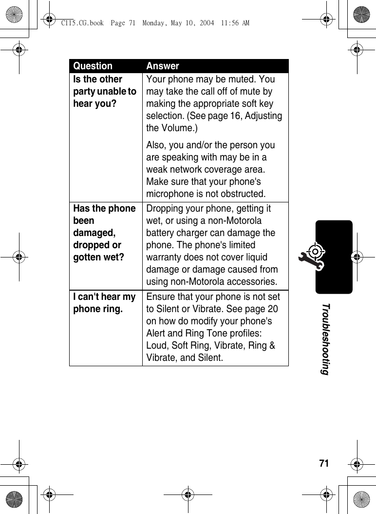 71TroubleshootingIs the other party unable to hear you? Your phone may be muted. You may take the call off of mute by making the appropriate soft key selection. (See page 16, Adjusting the Volume.)Also, you and/or the person you are speaking with may be in a weak network coverage area. Make sure that your phone&apos;s microphone is not obstructed. Has the phone been damaged, dropped or gotten wet? Dropping your phone, getting it wet, or using a non-Motorola battery charger can damage the phone. The phone&apos;s limited warranty does not cover liquid damage or damage caused from using non-Motorola accessories. I can&apos;t hear my phone ring. Ensure that your phone is not set to Silent or Vibrate. See page 20 on how do modify your phone&apos;s Alert and Ring Tone profiles: Loud, Soft Ring, Vibrate, Ring &amp; Vibrate, and Silent. Question AnswerC115.CG.book  Page 71  Monday, May 10, 2004  11:56 AM