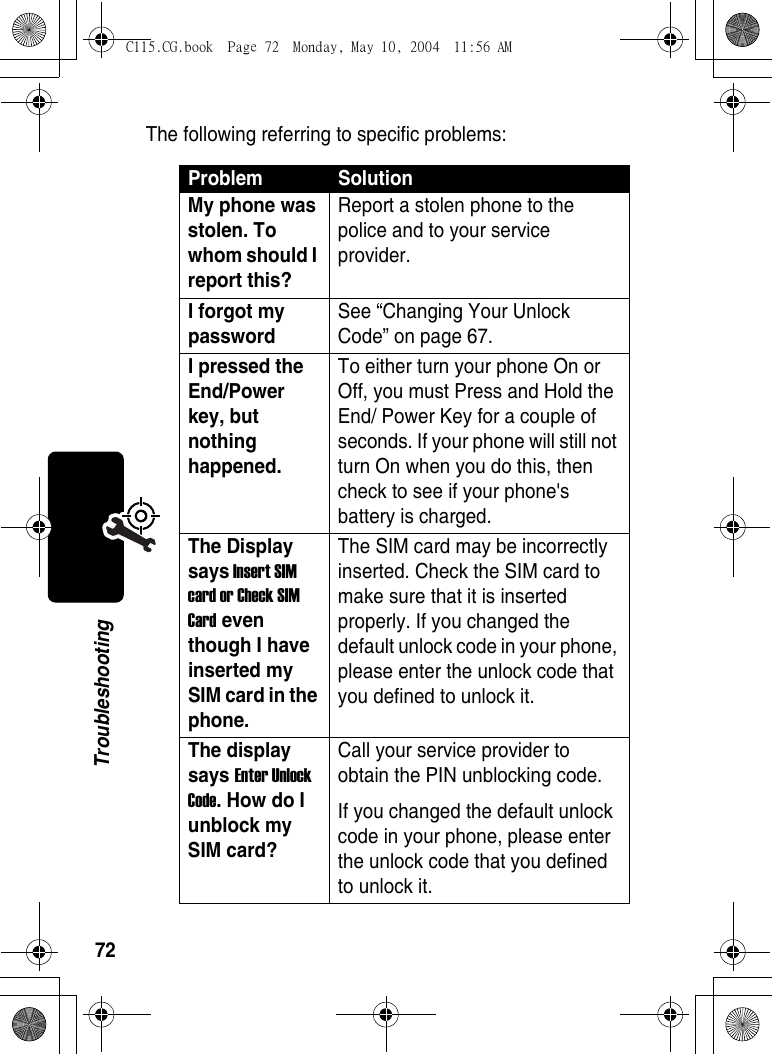 72TroubleshootingThe following referring to specific problems:Problem SolutionMy phone was stolen. To whom should I report this? Report a stolen phone to the police and to your service provider. I forgot my password See “Changing Your Unlock Code” on page 67.I pressed the End/Power key, but nothing happened. To either turn your phone On or Off, you must Press and Hold the End/ Power Key for a couple of seconds. If your phone will still not turn On when you do this, then check to see if your phone&apos;s battery is charged. The Display says Insert SIM card or Check SIM Card even though I have inserted my SIM card in the phone. The SIM card may be incorrectly inserted. Check the SIM card to make sure that it is inserted properly. If you changed the default unlock code in your phone, please enter the unlock code that you defined to unlock it. The display says Enter Unlock Code. How do I unblock my SIM card? Call your service provider to obtain the PIN unblocking code. If you changed the default unlock code in your phone, please enter the unlock code that you defined to unlock it. C115.CG.book  Page 72  Monday, May 10, 2004  11:56 AM