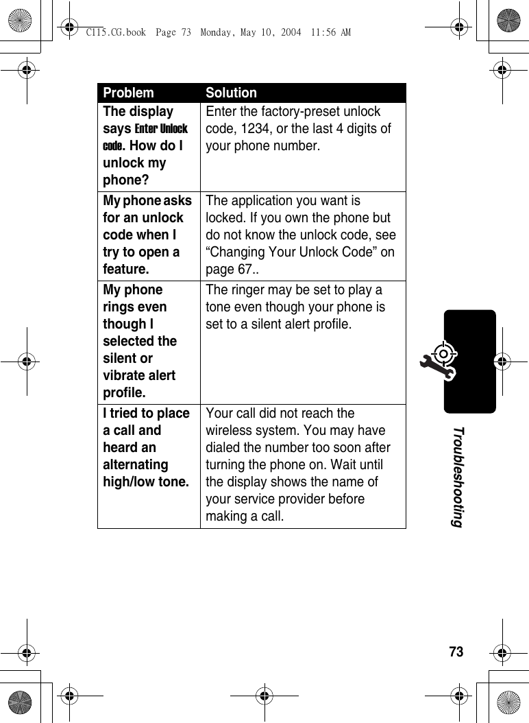 73TroubleshootingThe display says Enter Unlock code. How do I unlock my phone? Enter the factory-preset unlock code, 1234, or the last 4 digits of your phone number. My phone asks for an unlock code when I try to open a feature. The application you want is locked. If you own the phone but do not know the unlock code, see “Changing Your Unlock Code” on page 67..My phone rings even though I selected the silent or vibrate alert profile. The ringer may be set to play a tone even though your phone is set to a silent alert profile. I tried to place a call and heard an alternating high/low tone. Your call did not reach the wireless system. You may have dialed the number too soon after turning the phone on. Wait until the display shows the name of your service provider before making a call. Problem SolutionC115.CG.book  Page 73  Monday, May 10, 2004  11:56 AM