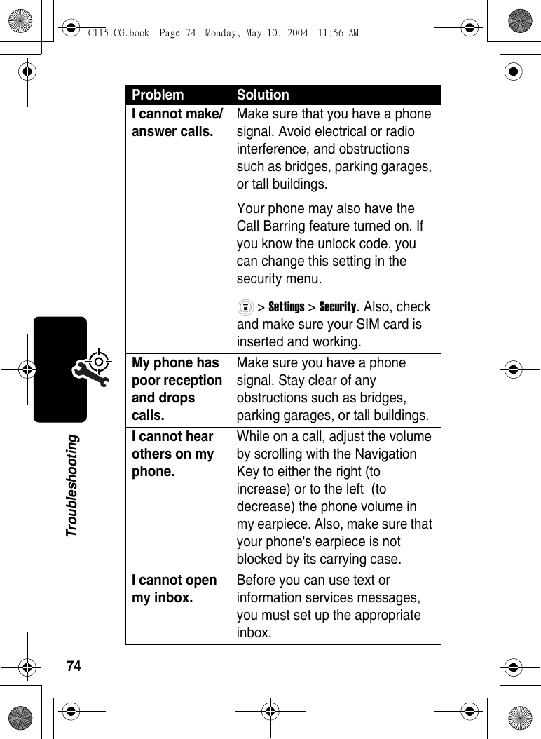 74TroubleshootingI cannot make/answer calls. Make sure that you have a phone signal. Avoid electrical or radio interference, and obstructions such as bridges, parking garages, or tall buildings.Your phone may also have the Call Barring feature turned on. If you know the unlock code, you can change this setting in the security menu. &gt; Settings &gt; Security. Also, check and make sure your SIM card is inserted and working. My phone has poor reception and drops calls. Make sure you have a phone signal. Stay clear of any obstructions such as bridges, parking garages, or tall buildings. I cannot hear others on my phone. While on a call, adjust the volume by scrolling with the Navigation Key to either the right (to increase) or to the left  (to decrease) the phone volume in my earpiece. Also, make sure that your phone&apos;s earpiece is not blocked by its carrying case. I cannot open my inbox. Before you can use text or information services messages, you must set up the appropriate inbox. Problem SolutionC115.CG.book  Page 74  Monday, May 10, 2004  11:56 AM