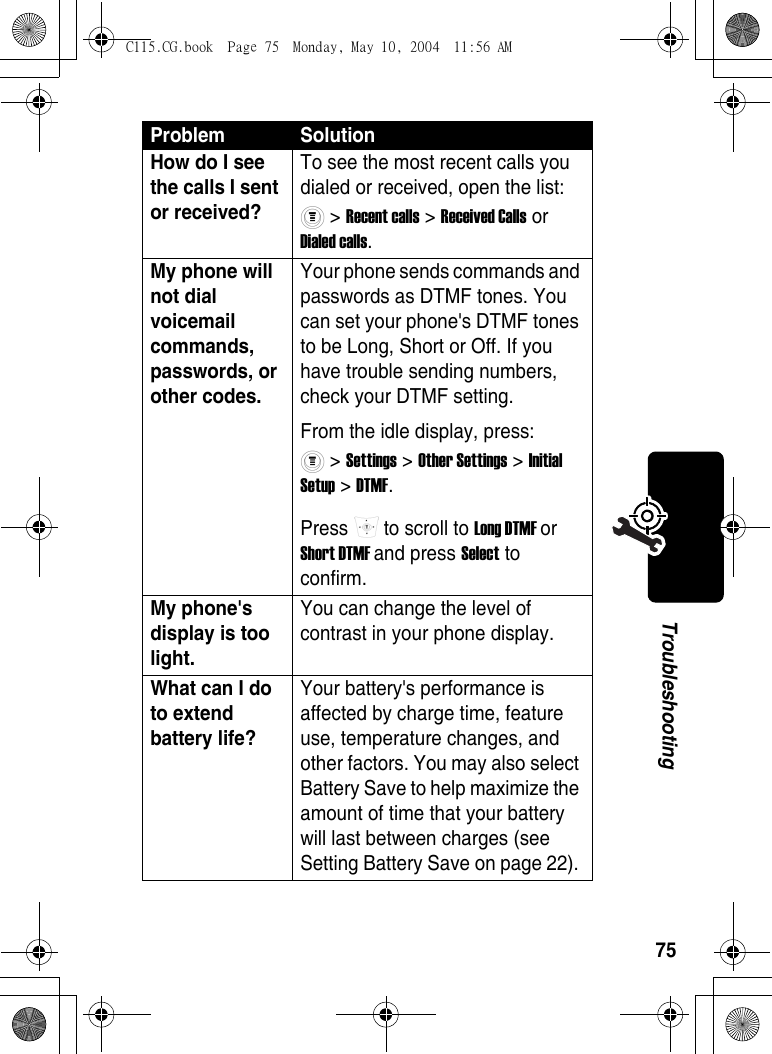 75TroubleshootingHow do I see the calls I sent or received? To see the most recent calls you dialed or received, open the list: &gt; Recent calls &gt; Received Calls or Dialed calls. My phone will not dial voicemail commands, passwords, or other codes. Your phone sends commands and passwords as DTMF tones. You can set your phone&apos;s DTMF tones to be Long, Short or Off. If you have trouble sending numbers, check your DTMF setting.From the idle display, press: &gt; Settings &gt; Other Settings &gt; Initial Setup &gt; DTMF.Press   to scroll to Long DTMF or Short DTMF and press Select to confirm. My phone&apos;s display is too light. You can change the level of contrast in your phone display. What can I do to extend battery life? Your battery&apos;s performance is affected by charge time, feature use, temperature changes, and other factors. You may also select Battery Save to help maximize the amount of time that your battery will last between charges (see Setting Battery Save on page 22). Problem SolutionC115.CG.book  Page 75  Monday, May 10, 2004  11:56 AM
