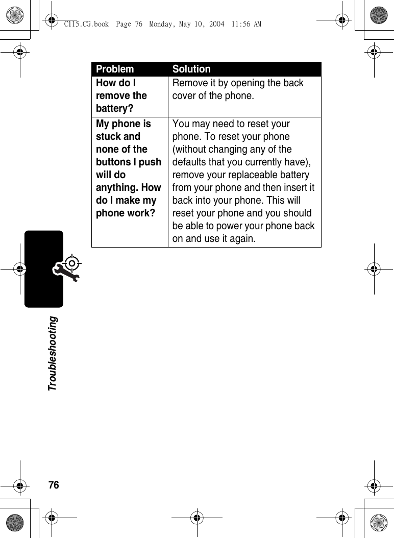 76TroubleshootingHow do I remove the battery? Remove it by opening the back cover of the phone. My phone is stuck and none of the buttons I push will do anything. How do I make my phone work? You may need to reset your phone. To reset your phone (without changing any of the defaults that you currently have), remove your replaceable battery from your phone and then insert it back into your phone. This will reset your phone and you should be able to power your phone back on and use it again. Problem SolutionC115.CG.book  Page 76  Monday, May 10, 2004  11:56 AM