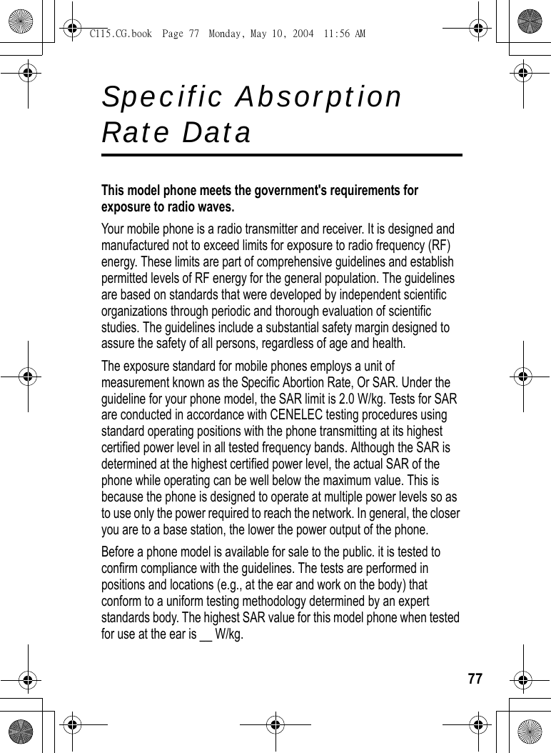 77Specific Absorption Rate DataThis model phone meets the government&apos;s requirements for exposure to radio waves.Your mobile phone is a radio transmitter and receiver. It is designed and manufactured not to exceed limits for exposure to radio frequency (RF) energy. These limits are part of comprehensive guidelines and establish permitted levels of RF energy for the general population. The guidelines are based on standards that were developed by independent scientific organizations through periodic and thorough evaluation of scientific studies. The guidelines include a substantial safety margin designed to assure the safety of all persons, regardless of age and health.The exposure standard for mobile phones employs a unit of measurement known as the Specific Abortion Rate, Or SAR. Under the guideline for your phone model, the SAR limit is 2.0 W/kg. Tests for SAR are conducted in accordance with CENELEC testing procedures using standard operating positions with the phone transmitting at its highest certified power level in all tested frequency bands. Although the SAR is determined at the highest certified power level, the actual SAR of the phone while operating can be well below the maximum value. This is because the phone is designed to operate at multiple power levels so as to use only the power required to reach the network. In general, the closer you are to a base station, the lower the power output of the phone.Before a phone model is available for sale to the public. it is tested to confirm compliance with the guidelines. The tests are performed in positions and locations (e.g., at the ear and work on the body) that conform to a uniform testing methodology determined by an expert standards body. The highest SAR value for this model phone when tested for use at the ear is __ W/kg.C115.CG.book  Page 77  Monday, May 10, 2004  11:56 AM