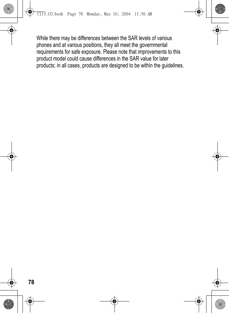 78While there may be differences between the SAR levels of various phones and at various positions, they all meet the governmental requirements for safe exposure. Please note that improvements to this product model could cause differences in the SAR value for later products; in all cases, products are designed to be within the guidelines.C115.CG.book  Page 78  Monday, May 10, 2004  11:56 AM