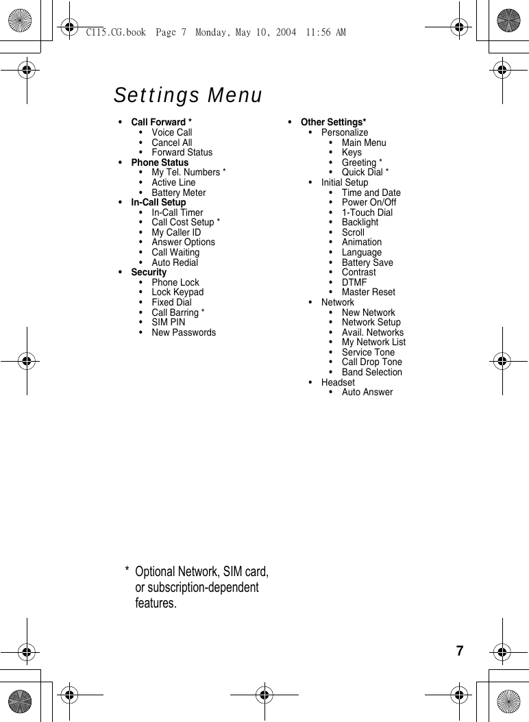 7Settings Menu• Call Forward *•Voice Call•Cancel All• Forward Status• Phone Status• My Tel. Numbers *• Active Line• Battery Meter• In-Call Setup• In-Call Timer• Call Cost Setup *• My Caller ID• Answer Options• Call Waiting• Auto Redial• Security• Phone Lock• Lock Keypad•Fixed Dial• Call Barring *•SIM PIN• New Passwords• Other Settings*• Personalize• Main Menu•Keys•Greeting *• Quick Dial *• Initial Setup• Time and Date• Power On/Off• 1-Touch Dial• Backlight•Scroll• Animation• Language• Battery Save• Contrast •DTMF•Master Reset• Network• New Network• Network Setup• Avail. Networks• My Network List• Service Tone• Call Drop Tone• Band Selection• Headset• Auto Answer* Optional Network, SIM card, or subscription-dependent features.C115.CG.book  Page 7  Monday, May 10, 2004  11:56 AM