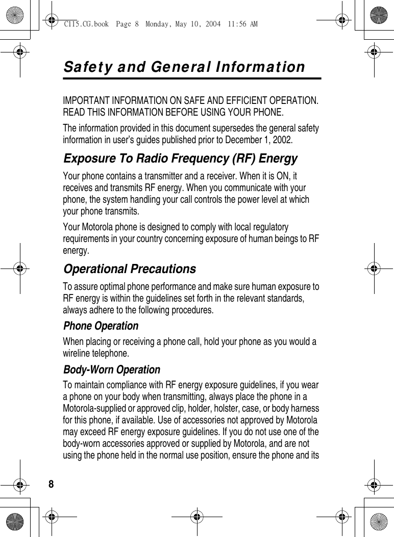 8Safety and General InformationIMPORTANT INFORMATION ON SAFE AND EFFICIENT OPERATION. READ THIS INFORMATION BEFORE USING YOUR PHONE.The information provided in this document supersedes the general safety information in user’s guides published prior to December 1, 2002.Exposure To Radio Frequency (RF) EnergyYour phone contains a transmitter and a receiver. When it is ON, it receives and transmits RF energy. When you communicate with your phone, the system handling your call controls the power level at which your phone transmits.Your Motorola phone is designed to comply with local regulatory requirements in your country concerning exposure of human beings to RF energy.Operational PrecautionsTo assure optimal phone performance and make sure human exposure to RF energy is within the guidelines set forth in the relevant standards, always adhere to the following procedures.Phone OperationWhen placing or receiving a phone call, hold your phone as you would a wireline telephone. Body-Worn OperationTo maintain compliance with RF energy exposure guidelines, if you wear a phone on your body when transmitting, always place the phone in a Motorola-supplied or approved clip, holder, holster, case, or body harness for this phone, if available. Use of accessories not approved by Motorola may exceed RF energy exposure guidelines. If you do not use one of the body-worn accessories approved or supplied by Motorola, and are not using the phone held in the normal use position, ensure the phone and its C115.CG.book  Page 8  Monday, May 10, 2004  11:56 AM