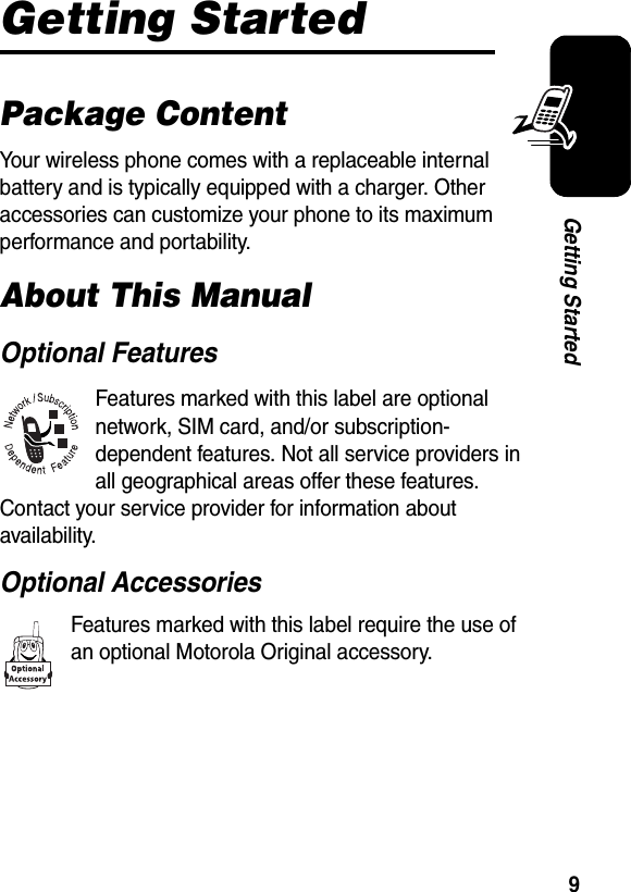  9Getting StartedGetting StartedPackage ContentYour wireless phone comes with a replaceable internal battery and is typically equipped with a charger. Other accessories can customize your phone to its maximum performance and portability.About This ManualOptional FeaturesFeatures marked with this label are optional network, SIM card, and/or subscription-dependent features. Not all service providers in all geographical areas offer these features. Contact your service provider for information about availability.Optional AccessoriesFeatures marked with this label require the use of an optional Motorola Original accessory.