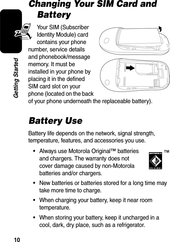  10Getting StartedChanging Your SIM Card and BatteryYour SIM (Subscriber Identity Module) card contains your phone number, service details and phonebook/message memory. It must be installed in your phone by placing it in the defined SIM card slot on your phone (located on the back of your phone underneath the replaceable battery).Battery UseBattery life depends on the network, signal strength, temperature, features, and accessories you use.•Always use Motorola Original™ batteries and chargers. The warranty does not cover damage caused by non-Motorola batteries and/or chargers.•New batteries or batteries stored for a long time may take more time to charge.•When charging your battery, keep it near room temperature.•When storing your battery, keep it uncharged in a cool, dark, dry place, such as a refrigerator.