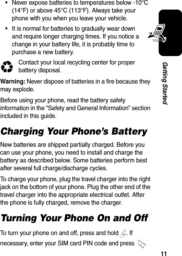  11Getting Started•Never expose batteries to temperatures below -10°C (14°F) or above 45°C (113°F). Always take your phone with you when you leave your vehicle.•It is normal for batteries to gradually wear down and require longer charging times. If you notice a change in your battery life, it is probably time to purchase a new battery.Contact your local recycling center for proper battery disposal.Warning: Never dispose of batteries in a fire because they may explode. Before using your phone, read the battery safety information in the “Safety and General Information” section included in this guide.Charging Your Phone’s BatteryNew batteries are shipped partially charged. Before you can use your phone, you need to install and charge the battery as described below. Some batteries perform best after several full charge/discharge cycles.To charge your phone, plug the travel charger into the right jack on the bottom of your phone. Plug the other end of the travel charger into the appropriate electrical outlet. After the phone is fully charged, remove the charger.Turning Your Phone On and OffTo turn your phone on and off, press and hold  . If necessary, enter your SIM card PIN code and press  . 