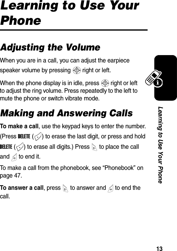  13Learning to Use Your PhoneLearning to Use Your PhoneAdjusting the VolumeWhen you are in a call, you can adjust the earpiece speaker volume by pressing   right or left.When the phone display is in idle, press   right or left to adjust the ring volume. Press repeatedly to the left to mute the phone or switch vibrate mode.Making and Answering CallsTo make a call, use the keypad keys to enter the number. (Press DELETE ( ) to erase the last digit, or press and hold DELETE ( ) to erase all digits.) Press   to place the call and   to end it. To make a call from the phonebook, see “Phonebook” on page 47.To answer a call, press   to answer and   to end the call. 