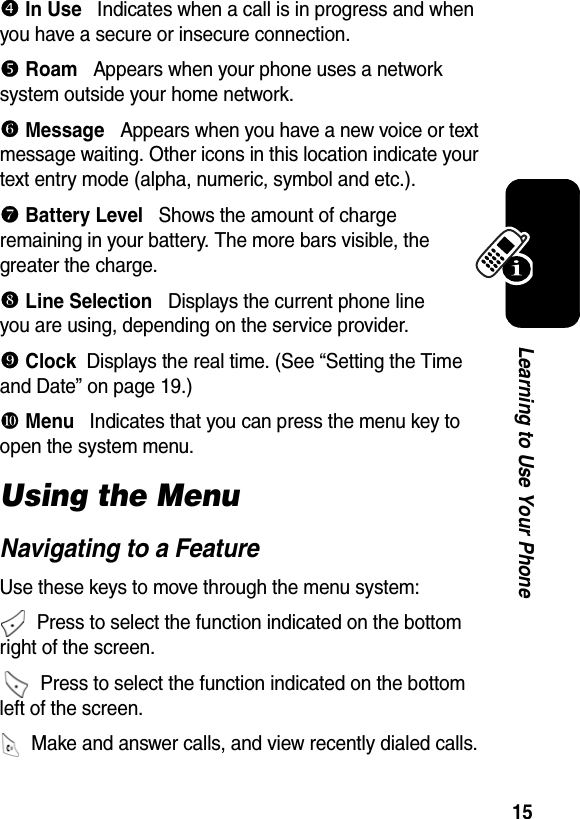  15Learning to Use Your Phoneq In Use   Indicates when a call is in progress and when you have a secure or insecure connection.r Roam   Appears when your phone uses a network system outside your home network.] Message   Appears when you have a new voice or text message waiting. Other icons in this location indicate your text entry mode (alpha, numeric, symbol and etc.).^ Battery Level   Shows the amount of charge remaining in your battery. The more bars visible, the greater the charge. _ Line Selection   Displays the current phone line you are using, depending on the service provider. ` Clock  Displays the real time. (See “Setting the Time and Date” on page 19.)a Menu   Indicates that you can press the menu key to open the system menu.Using the MenuNavigating to a FeatureUse these keys to move through the menu system:  Press to select the function indicated on the bottom right of the screen.   Press to select the function indicated on the bottom left of the screen.  Make and answer calls, and view recently dialed calls.