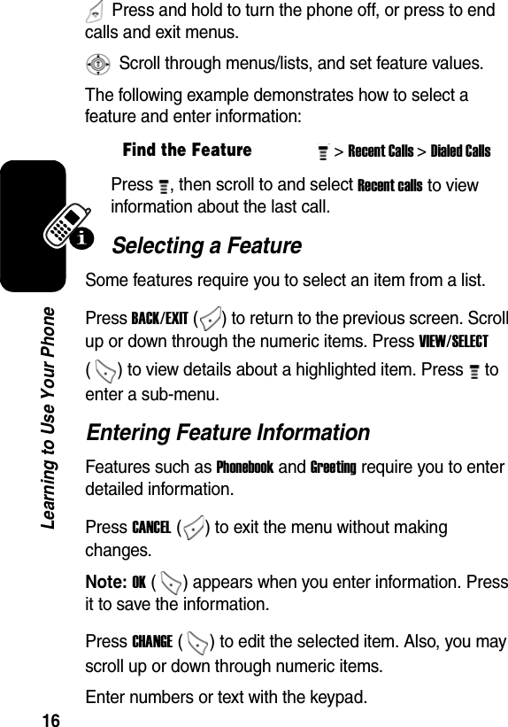  16Learning to Use Your Phone  Press and hold to turn the phone off, or press to end calls and exit menus.  Scroll through menus/lists, and set feature values.The following example demonstrates how to select a feature and enter information:Press  , then scroll to and select Recent calls to view information about the last call.Selecting a FeatureSome features require you to select an item from a list.Press BACK/EXIT ( ) to return to the previous screen. Scroll up or down through the numeric items. Press VIEW/SELECT ( ) to view details about a highlighted item. Press   to enter a sub-menu.Entering Feature InformationFeatures such as Phonebook and Greeting require you to enter detailed information.Press CANCEL ( ) to exit the menu without making changes.Note: OK ( ) appears when you enter information. Press it to save the information. Press CHANGE ( ) to edit the selected item. Also, you may scroll up or down through numeric items.Enter numbers or text with the keypad.Find the Feature&gt; Recent Calls&gt; Dialed Calls