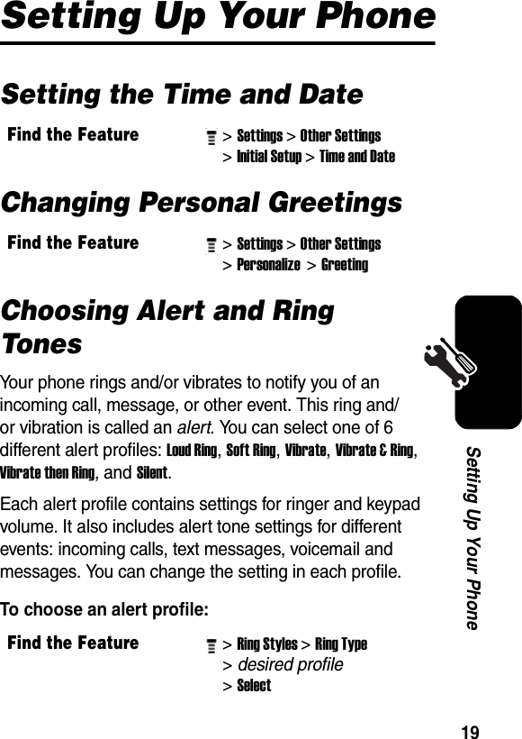  19Setting Up Your PhoneSetting Up Your PhoneSetting the Time and DateChanging Personal GreetingsChoosing Alert and Ring TonesYour phone rings and/or vibrates to notify you of an incoming call, message, or other event. This ring and/or vibration is called an alert. You can select one of 6 different alert profiles: Loud Ring, Soft Ring, Vibrate, Vibrate &amp; Ring, Vibrate then Ring, and Silent. Each alert profile contains settings for ringer and keypad volume. It also includes alert tone settings for different events: incoming calls, text messages, voicemail and messages. You can change the setting in each profile.To choose an alert profile:Find the Feature&gt; Settings&gt; Other Settings&gt; Initial Setup&gt; Time and DateFind the Feature&gt; Settings&gt; Other Settings&gt; Personalize &gt; Greeting Find the Feature&gt; Ring Styles&gt; Ring Type &gt; desired profile &gt; Select