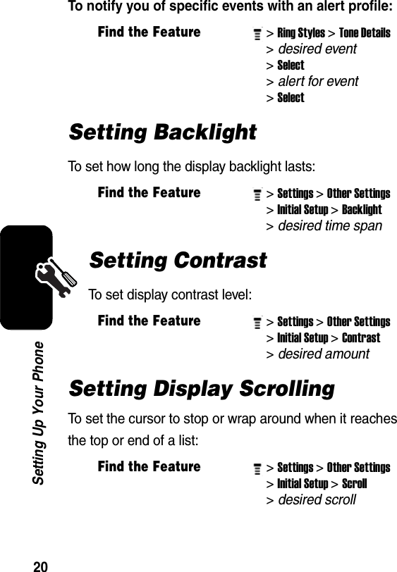  20Setting Up Your PhoneTo notify you of specific events with an alert profile: Setting BacklightTo set how long the display backlight lasts:Setting ContrastTo set display contrast level:Setting Display ScrollingTo set the cursor to stop or wrap around when it reaches the top or end of a list:Find the Feature&gt; Ring Styles&gt; Tone Details &gt; desired event&gt; Select &gt; alert for event&gt; SelectFind the Feature&gt; Settings&gt; Other Settings&gt; Initial Setup&gt; Backlight &gt; desired time span Find the Feature&gt; Settings&gt; Other Settings&gt; Initial Setup&gt; Contrast &gt; desired amount Find the Feature&gt; Settings&gt; Other Settings&gt; Initial Setup&gt; Scroll &gt; desired scroll 