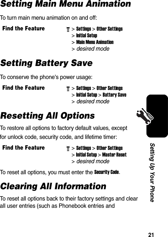  21Setting Up Your PhoneSetting Main Menu AnimationTo turn main menu animation on and off:Setting Battery SaveTo conserve the phone&apos;s power usage:Resetting All OptionsTo restore all options to factory default values, except for unlock code, security code, and lifetime timer:To reset all options, you must enter the Security Code. Clearing All InformationTo reset all options back to their factory settings and clear all user entries (such as Phonebook entries and Find the Feature&gt; Settings&gt; Other Settings&gt; Initial Setup&gt; Main Menu Animation &gt; desired mode Find the Feature&gt; Settings&gt; Other Settings&gt; Initial Setup&gt; Battery Save &gt; desired mode Find the Feature&gt; Settings&gt; Other Settings&gt; Initial Setup&gt; Master Reset &gt; desired mode 