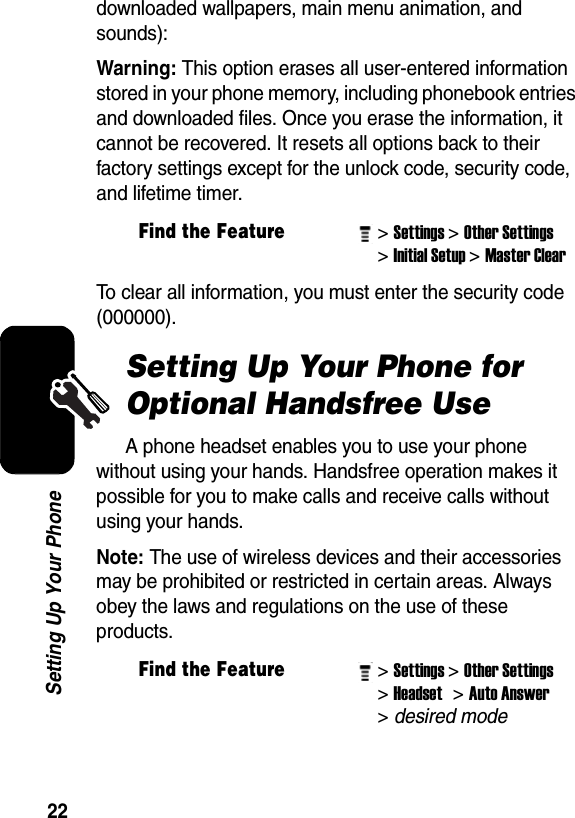  22Setting Up Your Phonedownloaded wallpapers, main menu animation, and sounds):Warning: This option erases all user-entered information stored in your phone memory, including phonebook entries and downloaded files. Once you erase the information, it cannot be recovered. It resets all options back to their factory settings except for the unlock code, security code, and lifetime timer.To clear all information, you must enter the security code (000000). Setting Up Your Phone for Optional Handsfree UseA phone headset enables you to use your phone without using your hands. Handsfree operation makes it possible for you to make calls and receive calls without using your hands. Note: The use of wireless devices and their accessories may be prohibited or restricted in certain areas. Always obey the laws and regulations on the use of these products.Find the Feature&gt; Settings&gt; Other Settings&gt; Initial Setup&gt; Master Clear Find the Feature&gt; Settings&gt; Other Settings&gt; Headset &gt; Auto Answer &gt; desired mode 