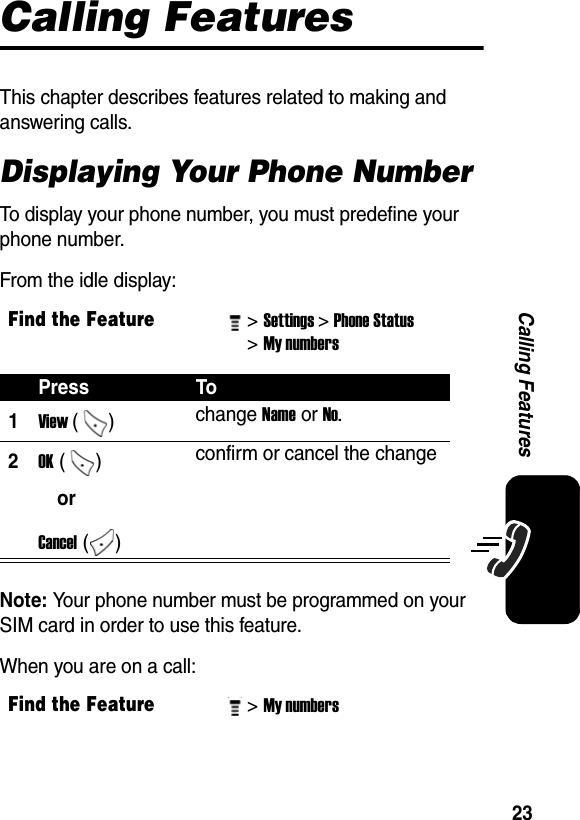  23Calling FeaturesCalling FeaturesThis chapter describes features related to making and answering calls.Displaying Your Phone NumberTo display your phone number, you must predefine your phone number.From the idle display:Note: Your phone number must be programmed on your SIM card in order to use this feature.When you are on a call:Find the Feature&gt; Settings&gt; Phone Status &gt; My numbers Press To1View () change Name or No. 2OK ()orCancel ()confirm or cancel the changeFind the Feature&gt; My numbers 