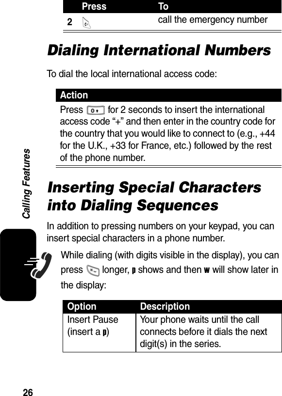  26Calling FeaturesDialing International NumbersTo dial the local international access code:Inserting Special Characters into Dialing SequencesIn addition to pressing numbers on your keypad, you can insert special characters in a phone number.While dialing (with digits visible in the display), you can press  longer, p shows and then w will show later in the display:2 call the emergency number ActionPress  for 2 seconds to insert the international access code “+” and then enter in the country code for the country that you would like to connect to (e.g., +44 for the U.K., +33 for France, etc.) followed by the rest of the phone number. Option DescriptionInsert Pause (insert a p) Your phone waits until the call connects before it dials the next digit(s) in the series.Press To