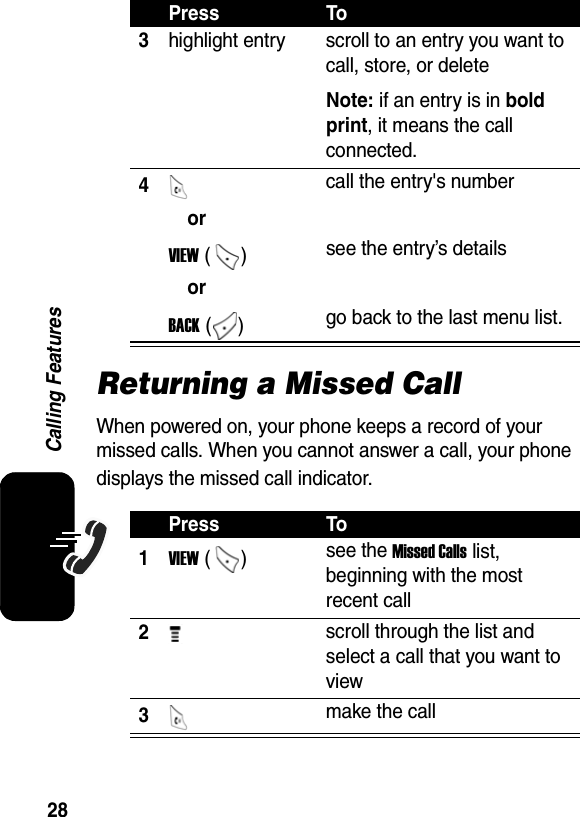  28Calling FeaturesReturning a Missed CallWhen powered on, your phone keeps a record of your missed calls. When you cannot answer a call, your phone displays the missed call indicator. 3highlight entry  scroll to an entry you want to call, store, or delete Note: if an entry is in bold print, it means the call connected. 4 call the entry&apos;s number orVIEW () see the entry’s details or  BACK () go back to the last menu list. Press To1VIEW ()  see the Missed Calls list, beginning with the most recent call 2 scroll through the list and select a call that you want to view 3 make the call Press To