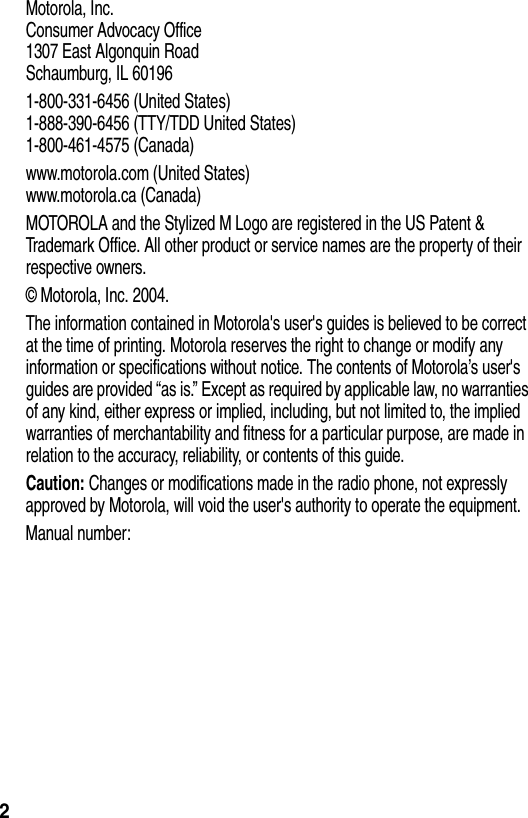  2Motorola, Inc.Consumer Advocacy Office1307 East Algonquin RoadSchaumburg, IL 601961-800-331-6456 (United States)1-888-390-6456 (TTY/TDD United States)1-800-461-4575 (Canada)www.motorola.com (United States)www.motorola.ca (Canada)MOTOROLA and the Stylized M Logo are registered in the US Patent &amp; Trademark Office. All other product or service names are the property of their respective owners.© Motorola, Inc. 2004.The information contained in Motorola&apos;s user&apos;s guides is believed to be correct at the time of printing. Motorola reserves the right to change or modify any information or specifications without notice. The contents of Motorola’s user&apos;s guides are provided “as is.” Except as required by applicable law, no warranties of any kind, either express or implied, including, but not limited to, the implied warranties of merchantability and fitness for a particular purpose, are made in relation to the accuracy, reliability, or contents of this guide.Caution: Changes or modifications made in the radio phone, not expressly approved by Motorola, will void the user&apos;s authority to operate the equipment.Manual number: