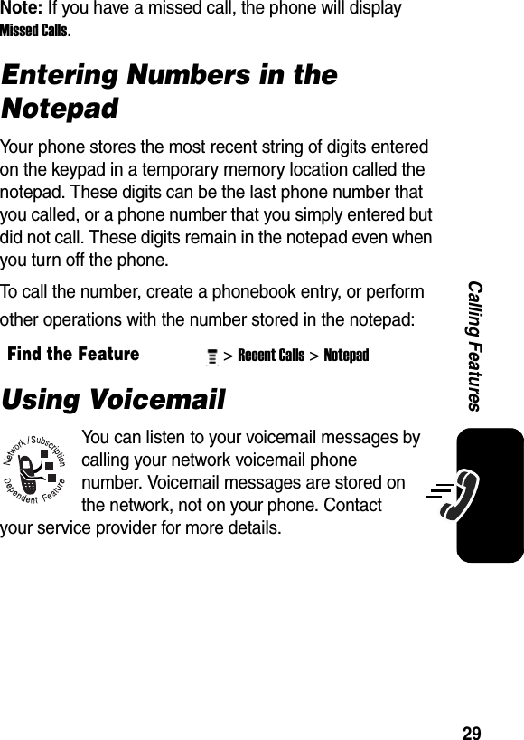  29Calling FeaturesNote: If you have a missed call, the phone will display Missed Calls. Entering Numbers in the NotepadYour phone stores the most recent string of digits entered on the keypad in a temporary memory location called the notepad. These digits can be the last phone number that you called, or a phone number that you simply entered but did not call. These digits remain in the notepad even when you turn off the phone.To call the number, create a phonebook entry, or perform other operations with the number stored in the notepad:Using VoicemailYou can listen to your voicemail messages by calling your network voicemail phone number. Voicemail messages are stored on the network, not on your phone. Contact your service provider for more details.Find the Feature&gt; Recent Calls&gt; Notepad 