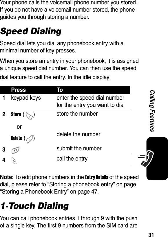  31Calling FeaturesYour phone calls the voicemail phone number you stored. If you do not have a voicemail number stored, the phone guides you through storing a number.Speed DialingSpeed dial lets you dial any phonebook entry with a minimal number of key presses.When you store an entry in your phonebook, it is assigned a unique speed dial number. You can then use the speed dial feature to call the entry. In the idle display:Note: To edit phone numbers in the Entry Details of the speed dial, please refer to “Storing a phonebook entry” on page “Storing a Phonebook Entry” on page 47.1-Touch DialingYou can call phonebook entries 1 through 9 with the push of a single key. The first 9 numbers from the SIM card are Press To1keypad keys  enter the speed dial number for the entry you want to dial 2Store ()orDelete ()store the numberdelete the number3 submit the number4 call the entry