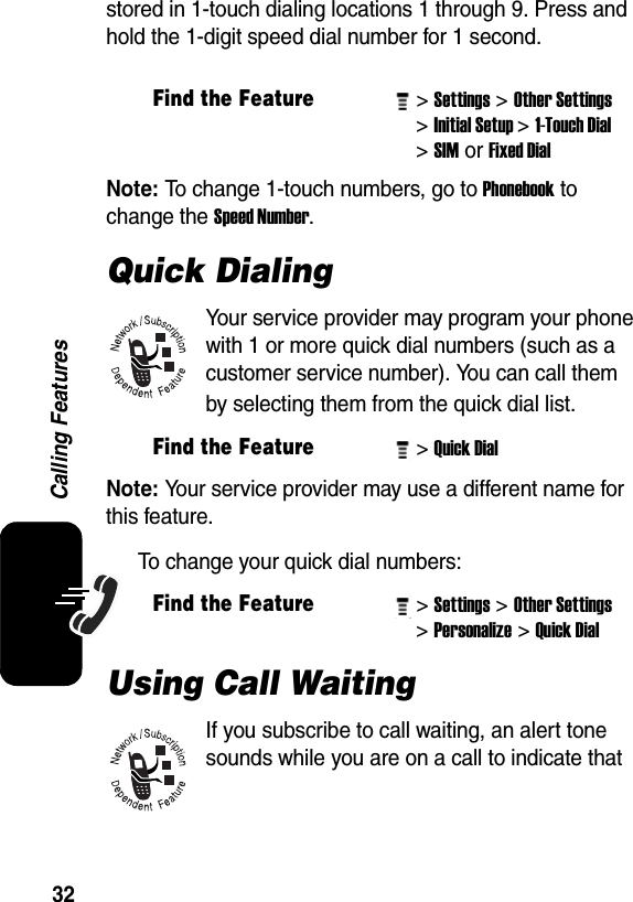  32Calling Featuresstored in 1-touch dialing locations 1 through 9. Press and hold the 1-digit speed dial number for 1 second.Note: To change 1-touch numbers, go to Phonebook to change the Speed Number. Quick DialingYour service provider may program your phone with 1 or more quick dial numbers (such as a customer service number). You can call them by selecting them from the quick dial list.Note: Your service provider may use a different name for this feature.To change your quick dial numbers:Using Call WaitingIf you subscribe to call waiting, an alert tone sounds while you are on a call to indicate that Find the Feature&gt; Settings&gt; Other Settings &gt; Initial Setup&gt; 1-Touch Dial &gt; SIM or Fixed Dial Find the Feature&gt; Quick Dial Find the Feature&gt; Settings&gt; Other Settings &gt; Personalize&gt; Quick Dial 