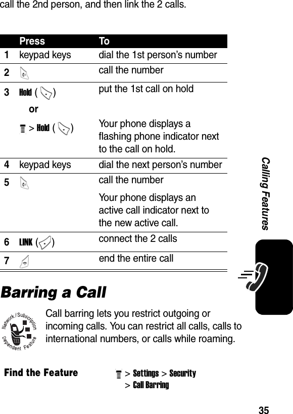  35Calling Featurescall the 2nd person, and then link the 2 calls.Barring a CallCall barring lets you restrict outgoing or incoming calls. You can restrict all calls, calls to international numbers, or calls while roaming.Press To1keypad keys  dial the 1st person’s number 2 call the number3Hold ()  put the 1st call on holdor &gt; Hold ()  Your phone displays a flashing phone indicator next to the call on hold.4keypad keys  dial the next person’s number5 call the numberYour phone displays an active call indicator next to the new active call.6LINK ()  connect the 2 calls7 end the entire callFind the Feature&gt; Settings&gt; Security &gt; Call Barring 