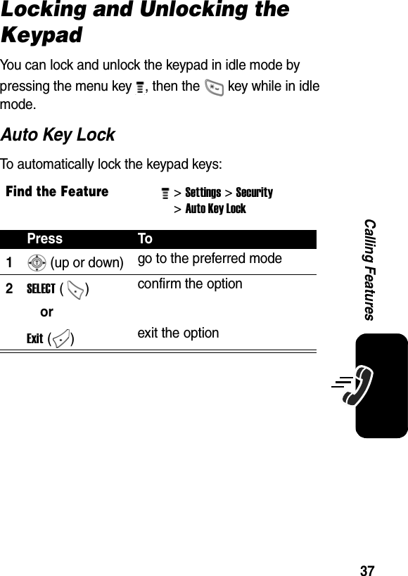  37Calling FeaturesLocking and Unlocking the KeypadYou can lock and unlock the keypad in idle mode by pressing the menu key  , then the   key while in idle mode. Auto Key LockTo automatically lock the keypad keys:Find the Feature&gt; Settings&gt; Security &gt; Auto Key Lock Press To1 (up or down) go to the preferred mode2SELECT ()  confirm the optionorExit ()  exit the option