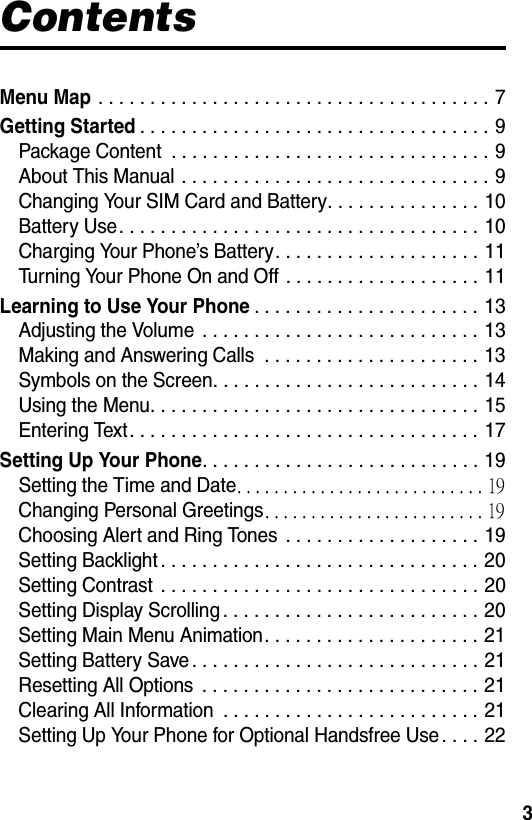  3ContentsMenu Map . . . . . . . . . . . . . . . . . . . . . . . . . . . . . . . . . . . . . . 7Getting Started. . . . . . . . . . . . . . . . . . . . . . . . . . . . . . . . . . 9Package Content  . . . . . . . . . . . . . . . . . . . . . . . . . . . . . . . 9About This Manual . . . . . . . . . . . . . . . . . . . . . . . . . . . . . . 9Changing Your SIM Card and Battery. . . . . . . . . . . . . . . 10Battery Use. . . . . . . . . . . . . . . . . . . . . . . . . . . . . . . . . . . 10Charging Your Phone’s Battery. . . . . . . . . . . . . . . . . . . . 11Turning Your Phone On and Off . . . . . . . . . . . . . . . . . . . 11Learning to Use Your Phone. . . . . . . . . . . . . . . . . . . . . . 13Adjusting the Volume  . . . . . . . . . . . . . . . . . . . . . . . . . . . 13Making and Answering Calls  . . . . . . . . . . . . . . . . . . . . . 13Symbols on the Screen. . . . . . . . . . . . . . . . . . . . . . . . . . 14Using the Menu. . . . . . . . . . . . . . . . . . . . . . . . . . . . . . . . 15Entering Text. . . . . . . . . . . . . . . . . . . . . . . . . . . . . . . . . . 17Setting Up Your Phone. . . . . . . . . . . . . . . . . . . . . . . . . . . 19Setting the Time and Date. . . . . . . . . . . . . . . . . . . . . . . . . . . 19Changing Personal Greetings. . . . . . . . . . . . . . . . . . . . . . . . 19Choosing Alert and Ring Tones  . . . . . . . . . . . . . . . . . . . 19Setting Backlight . . . . . . . . . . . . . . . . . . . . . . . . . . . . . . . 20Setting Contrast  . . . . . . . . . . . . . . . . . . . . . . . . . . . . . . . 20Setting Display Scrolling . . . . . . . . . . . . . . . . . . . . . . . . . 20Setting Main Menu Animation. . . . . . . . . . . . . . . . . . . . . 21Setting Battery Save. . . . . . . . . . . . . . . . . . . . . . . . . . . . 21Resetting All Options  . . . . . . . . . . . . . . . . . . . . . . . . . . . 21Clearing All Information  . . . . . . . . . . . . . . . . . . . . . . . . . 21Setting Up Your Phone for Optional Handsfree Use. . . . 22