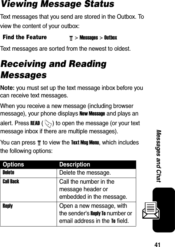  41Messages and ChatViewing Message StatusText messages that you send are stored in the Outbox. To view the content of your outbox:Text messages are sorted from the newest to oldest. Receiving and Reading MessagesNote: you must set up the text message inbox before you can receive text messages.When you receive a new message (including browser message), your phone displays New Message and plays an alert. Press READ ( ) to open the message (or your text message inbox if there are multiple messages).You can press   to view the Text Msg Menu, which includes the following options:Find the Feature&gt; Messages&gt; Outbox Options DescriptionDelete Delete the message. Call Back Call the number in the message header or embedded in the message. Reply Open a new message, with the sender&apos;s Reply To number or email address in the To field. 