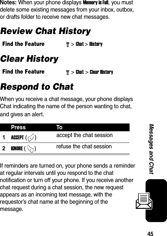  45Messages and ChatNotes: When your phone displays Memory is Full, you must delete some existing messages from your inbox, outbox, or drafts folder to receive new chat messages.Review Chat HistoryClear HistoryRespond to ChatWhen you receive a chat message, your phone displays Chat indicating the name of the person wanting to chat, and gives an alert.If reminders are turned on, your phone sends a reminder at regular intervals until you respond to the chat notification or turn off your phone. If you receive another chat request during a chat session, the new request appears as an incoming text message, with the requestor’s chat name at the beginning of the message.Find the Feature&gt; Chat&gt; History Find the Feature&gt; Chat&gt; Clear History Press To1ACCEPT ()  accept the chat session 2IGNORE ()  refuse the chat session 