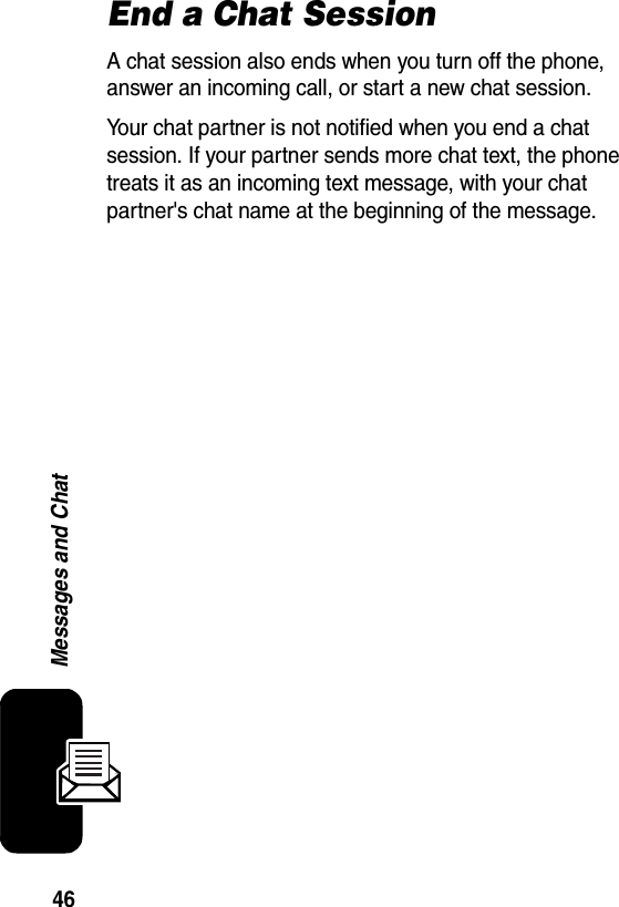  46Messages and ChatEnd a Chat SessionA chat session also ends when you turn off the phone, answer an incoming call, or start a new chat session. Your chat partner is not notified when you end a chat session. If your partner sends more chat text, the phone treats it as an incoming text message, with your chat partner&apos;s chat name at the beginning of the message.