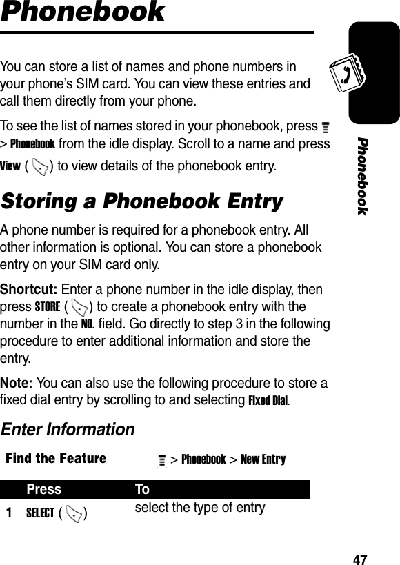 47PhonebookPhonebookYou can store a list of names and phone numbers in your phone’s SIM card. You can view these entries and call them directly from your phone. To see the list of names stored in your phonebook, press   &gt; Phonebook from the idle display. Scroll to a name and press View ( ) to view details of the phonebook entry.Storing a Phonebook EntryA phone number is required for a phonebook entry. All other information is optional. You can store a phonebook entry on your SIM card only. Shortcut: Enter a phone number in the idle display, then press STORE ( ) to create a phonebook entry with the number in the NO. field. Go directly to step 3 in the following procedure to enter additional information and store the entry.Note: You can also use the following procedure to store a fixed dial entry by scrolling to and selecting Fixed Dial.Enter InformationFind the Feature&gt; Phonebook&gt; New Entry Press To1SELECT ()  select the type of entry 