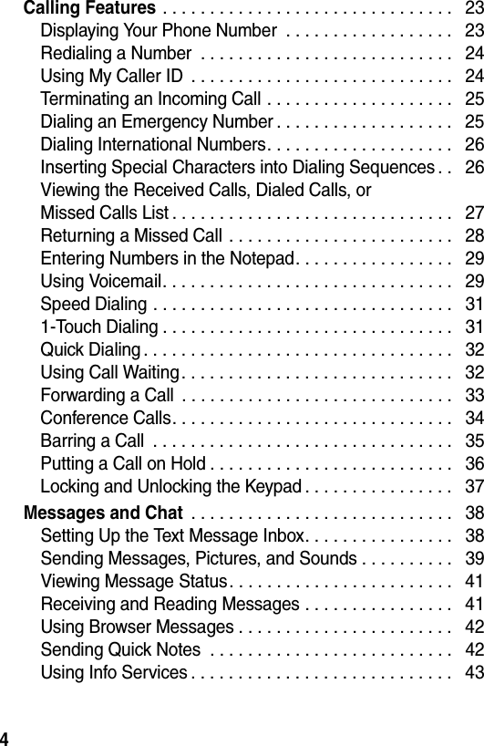  4Calling Features . . . . . . . . . . . . . . . . . . . . . . . . . . . . . . .   23Displaying Your Phone Number  . . . . . . . . . . . . . . . . . .   23Redialing a Number  . . . . . . . . . . . . . . . . . . . . . . . . . . .   24Using My Caller ID  . . . . . . . . . . . . . . . . . . . . . . . . . . . .   24Terminating an Incoming Call . . . . . . . . . . . . . . . . . . . .   25Dialing an Emergency Number . . . . . . . . . . . . . . . . . . .   25Dialing International Numbers. . . . . . . . . . . . . . . . . . . .   26Inserting Special Characters into Dialing Sequences . .   26Viewing the Received Calls, Dialed Calls, or Missed Calls List . . . . . . . . . . . . . . . . . . . . . . . . . . . . . .   27Returning a Missed Call . . . . . . . . . . . . . . . . . . . . . . . .   28Entering Numbers in the Notepad. . . . . . . . . . . . . . . . .   29Using Voicemail. . . . . . . . . . . . . . . . . . . . . . . . . . . . . . .   29Speed Dialing . . . . . . . . . . . . . . . . . . . . . . . . . . . . . . . .   311-Touch Dialing . . . . . . . . . . . . . . . . . . . . . . . . . . . . . . .   31Quick Dialing . . . . . . . . . . . . . . . . . . . . . . . . . . . . . . . . .   32Using Call Waiting. . . . . . . . . . . . . . . . . . . . . . . . . . . . .   32Forwarding a Call  . . . . . . . . . . . . . . . . . . . . . . . . . . . . .   33Conference Calls. . . . . . . . . . . . . . . . . . . . . . . . . . . . . .   34Barring a Call  . . . . . . . . . . . . . . . . . . . . . . . . . . . . . . . .   35Putting a Call on Hold . . . . . . . . . . . . . . . . . . . . . . . . . .   36Locking and Unlocking the Keypad . . . . . . . . . . . . . . . .   37Messages and Chat . . . . . . . . . . . . . . . . . . . . . . . . . . . .   38Setting Up the Text Message Inbox. . . . . . . . . . . . . . . .   38Sending Messages, Pictures, and Sounds . . . . . . . . . .   39Viewing Message Status. . . . . . . . . . . . . . . . . . . . . . . .   41Receiving and Reading Messages . . . . . . . . . . . . . . . .   41Using Browser Messages . . . . . . . . . . . . . . . . . . . . . . .   42Sending Quick Notes  . . . . . . . . . . . . . . . . . . . . . . . . . .   42Using Info Services . . . . . . . . . . . . . . . . . . . . . . . . . . . .   43